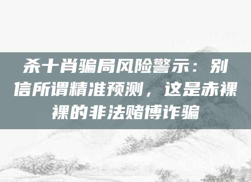 杀十肖骗局风险警示：别信所谓精准预测，这是赤裸裸的非法赌博诈骗