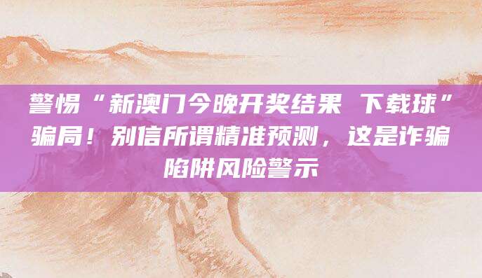 警惕“新澳门今晚开奖结果 下载球”骗局！别信所谓精准预测，这是诈骗陷阱风险警示