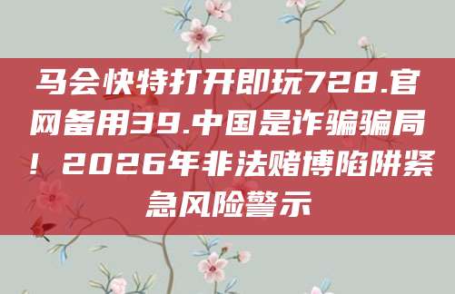 马会快特打开即玩728.官网备用39.中国是诈骗骗局！2026年非法赌博陷阱紧急风险警示