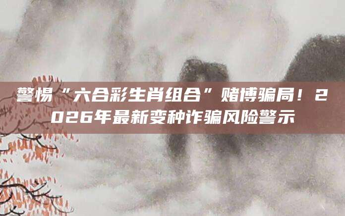警惕“六合彩生肖组合”赌博骗局!2026年最新变种诈骗风险警示
